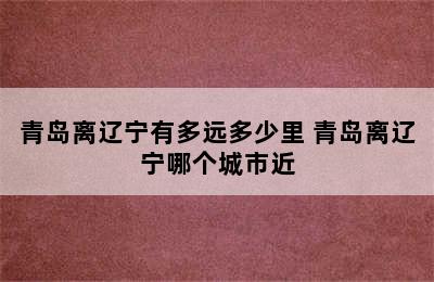 青岛离辽宁有多远多少里 青岛离辽宁哪个城市近